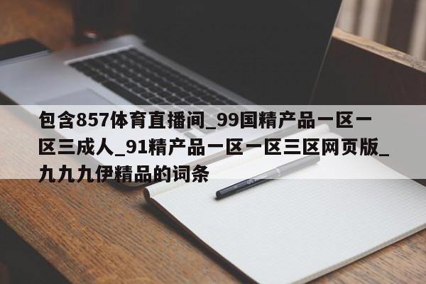 包含857体育直播间_99国精产品一区一区三成人_91精产品一区一区三区网页版_九九九伊精品的词条