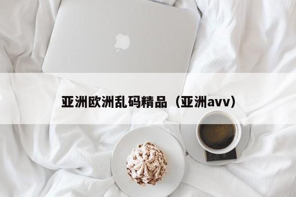 亚洲欧洲乱码精品（亚洲аvv）