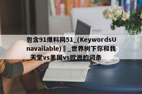 包含91爆料网51_(KeywordsUnavailable) _世界树下你和我_天堂vs美国vs欧洲的词条