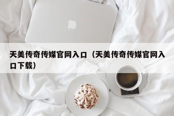 天美传奇传媒官网入口（天美传奇传媒官网入口下载）