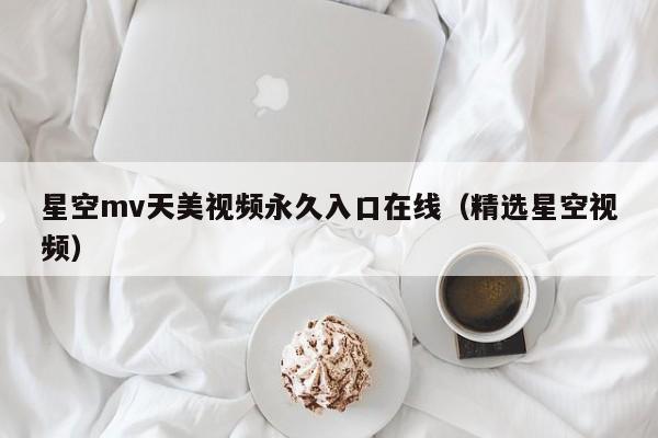 星空mv天美视频永久入口在线（精选星空视频）