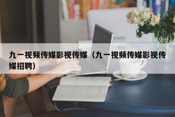 九一视频传媒影视传媒（九一视频传媒影视传媒招聘）