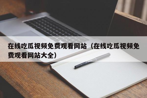 在线吃瓜视频免费观看网站（在线吃瓜视频免费观看网站大全）